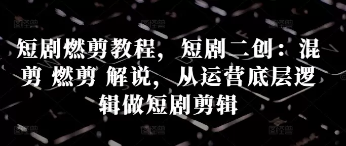 短剧燃剪教程,短剧二创:混剪 燃剪 解说,从运营底层逻辑做短剧剪辑