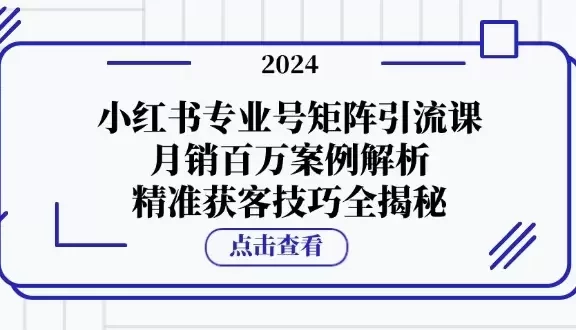 小红书专业号矩阵引流课,月销百万案例解析,精准获客技巧全揭秘
