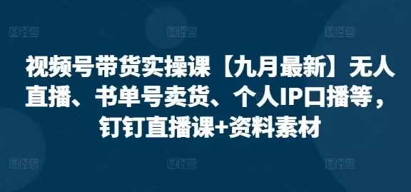 视频号带货实操课【10月最新】无人直播、书单号卖货、个人IP口播等,钉钉直播课+资料素材